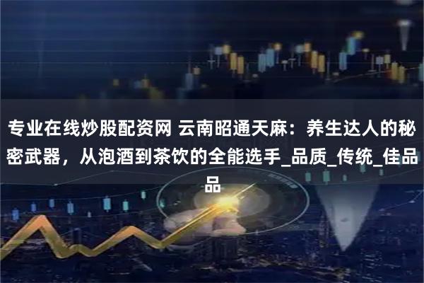 专业在线炒股配资网 云南昭通天麻：养生达人的秘密武器，从泡酒到茶饮的全能选手_品质_传统_佳品