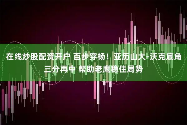在线炒股配资开户 百步穿杨！亚历山大-沃克底角三分再中 帮助老鹰稳住局势