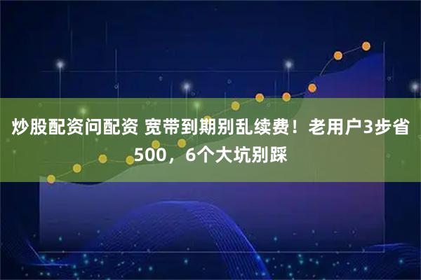 炒股配资问配资 宽带到期别乱续费！老用户3步省500，6个大坑别踩