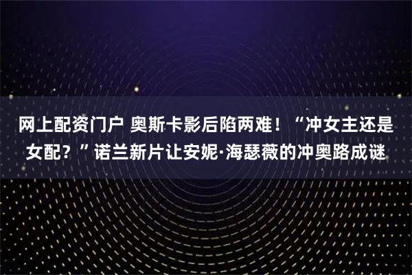 网上配资门户 奥斯卡影后陷两难！“冲女主还是女配？”诺兰新片让安妮·海瑟薇的冲奥路成谜