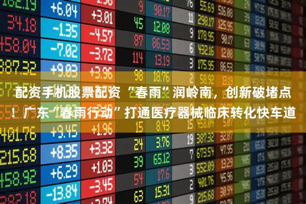 配资手机股票配资 “春雨”润岭南，创新破堵点！广东“春雨行动”打通医疗器械临床转化快车道