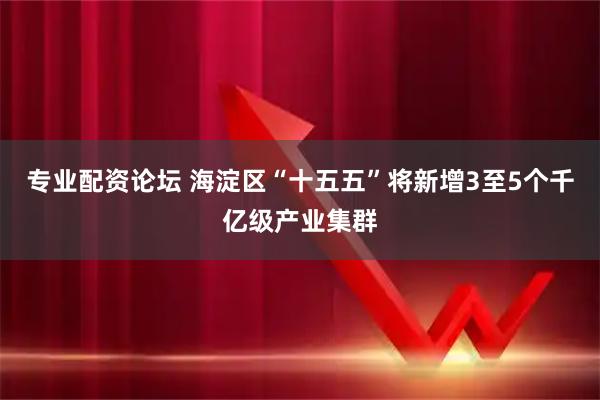 专业配资论坛 海淀区“十五五”将新增3至5个千亿级产业集群