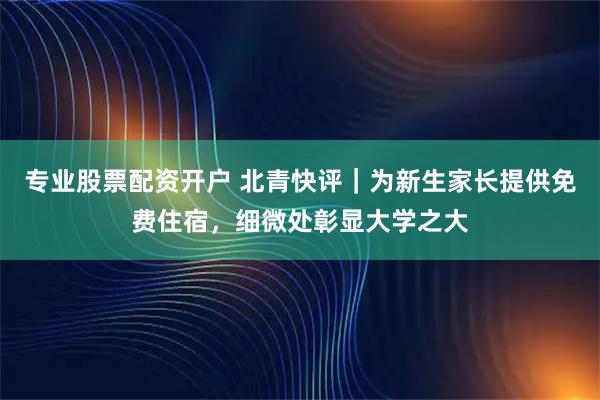 专业股票配资开户 北青快评｜为新生家长提供免费住宿，细微处彰显大学之大